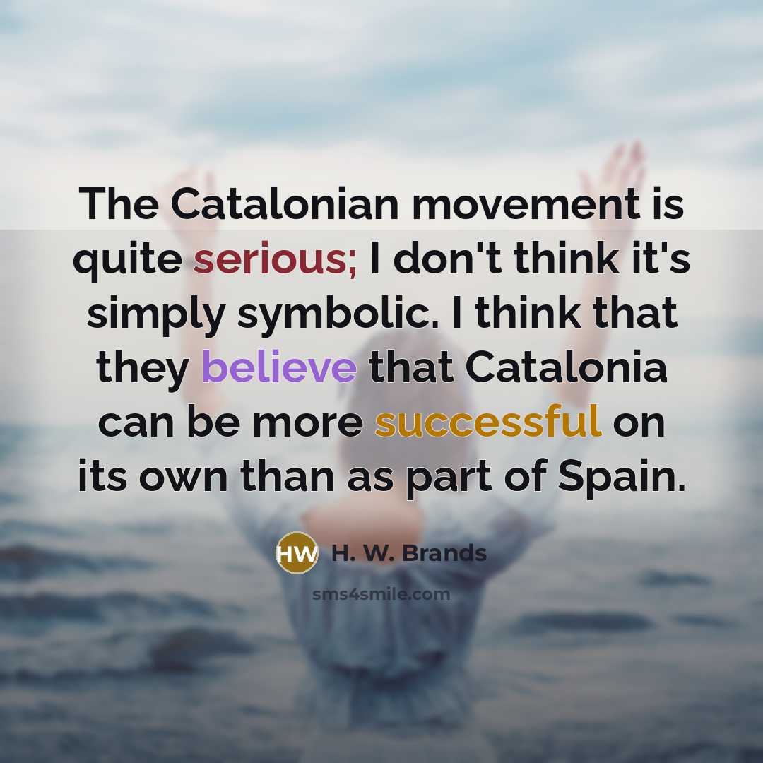 “The Catalonian movement is quite serious; I don't think it's simply symbolic. I think that they believe that Catalonia can be more successful on its own than as part of Spain.” quote by H. W. Brands