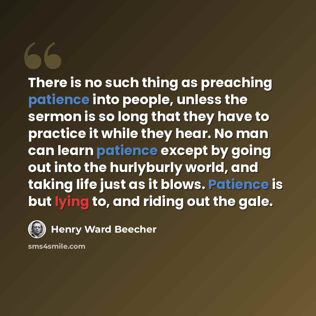 “There is no such thing as preaching patience into people, unless the sermon is so long that they have to practice it while they hear. No man can learn patience except by going out into the hurlyburly world, and taking life just as it blows. Patience is but lying to, and riding out the gale.” quote by Henry Ward Beecher