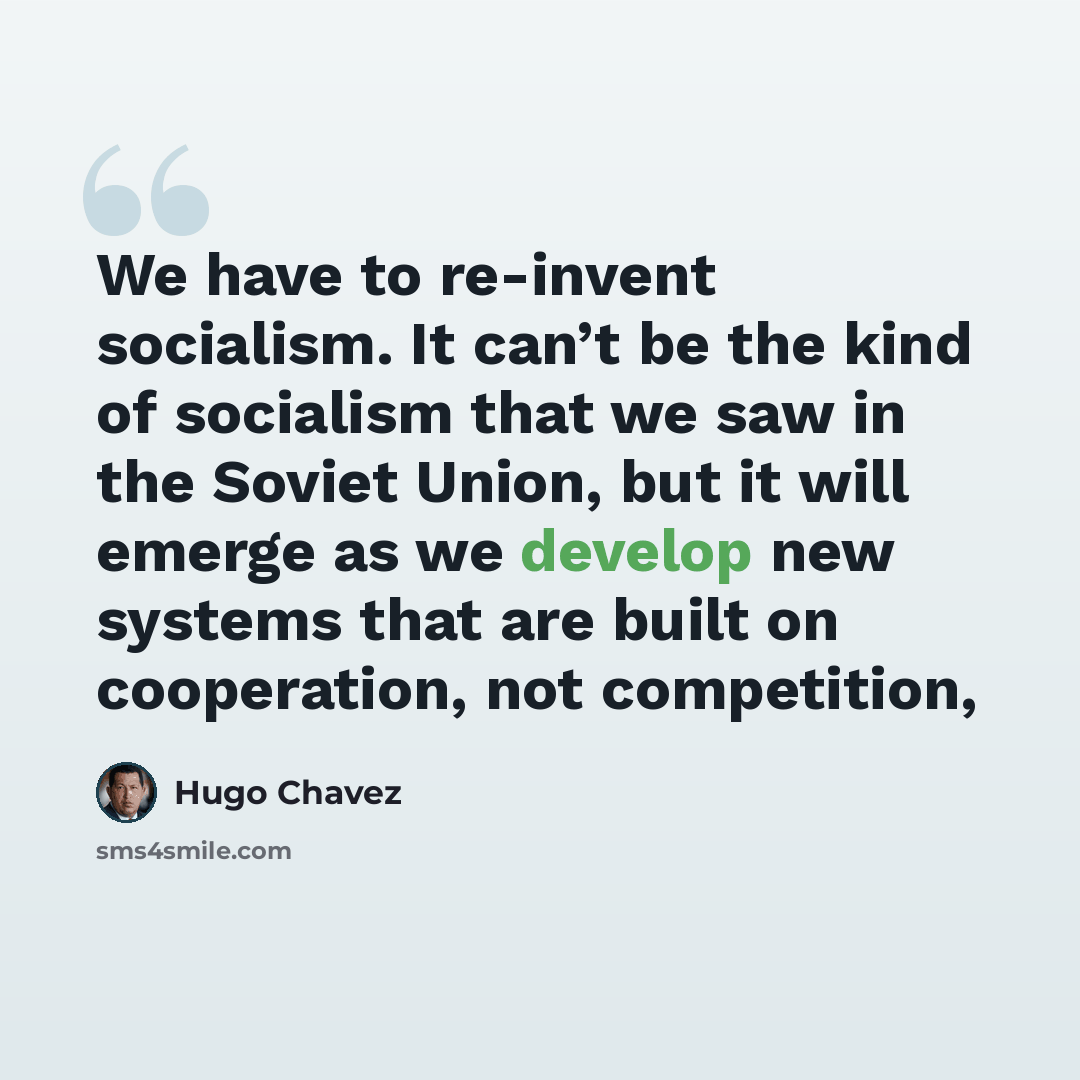 “We have to re-invent socialism. It can’t be the kind of socialism that we saw in the Soviet Union, but it will emerge as we develop new systems that are built on cooperation, not competition,” quote by Hugo Chavez