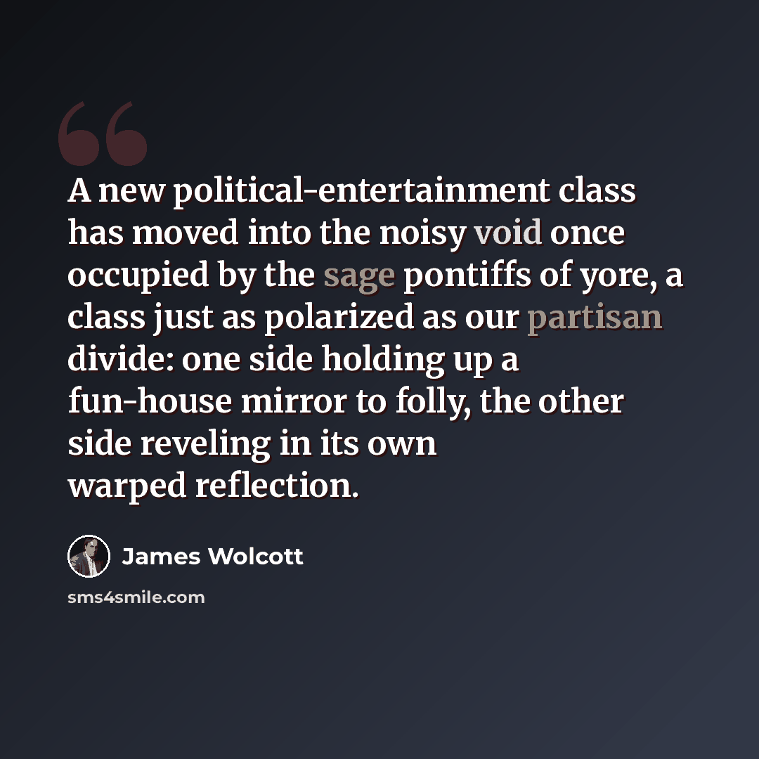 “A new political-entertainment class has moved into the noisy void once occupied by the sage pontiffs of yore, a class just as polarized as our partisan divide: one side holding up a fun-house mirror to folly, the other side reveling in its own warped reflection.” quote by James Wolcott