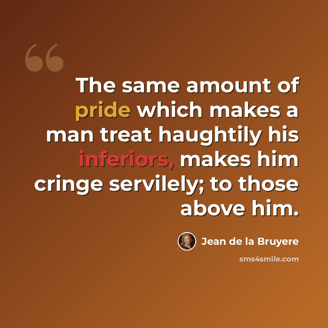 “The same amount of pride which makes a man treat haughtily his inferiors, makes him cringe servilely; to those above him.” quote by Jean de la Bruyere
