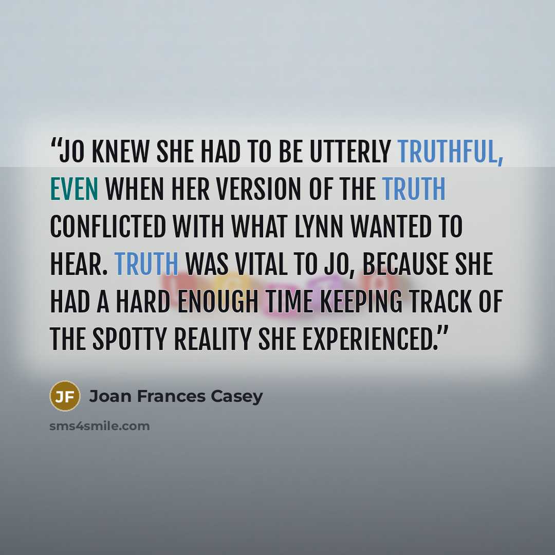 “Jo knew she had to be utterly truthful, even when her version of the truth conflicted with what Lynn wanted to hear. Truth was vital to Jo, because she had a hard enough time keeping track of the spotty reality she experienced.” quote by Joan Frances Casey