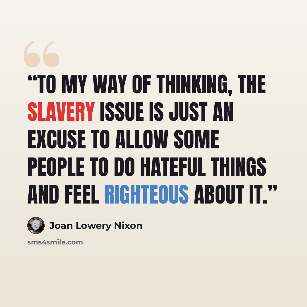 “To my way of thinking, the slavery issue is just an excuse to allow some people to do hateful things and feel righteous about it.” quote by Joan Lowery Nixon