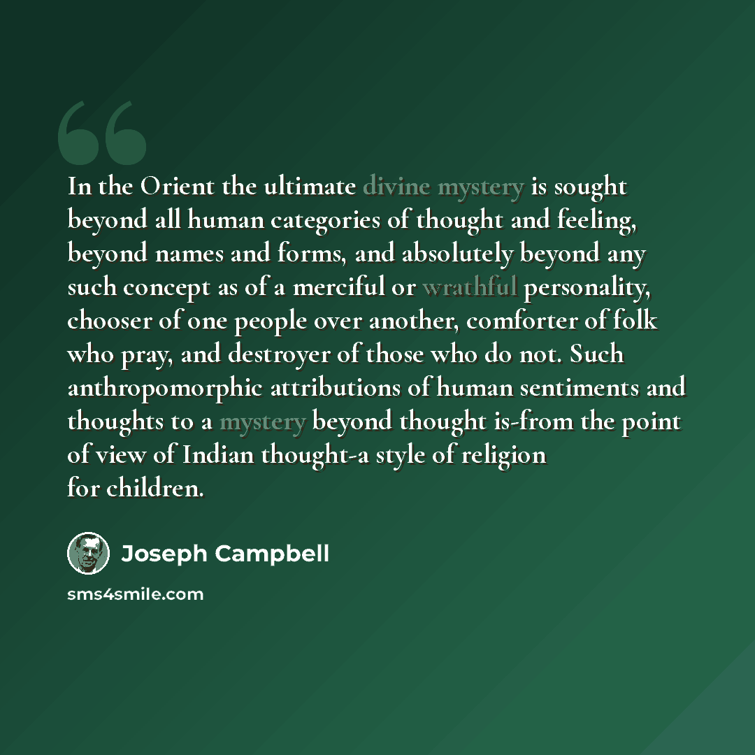 “In the Orient the ultimate divine mystery is sought beyond all human categories of thought and feeling, beyond names and forms, and absolutely beyond any such concept as of a merciful or wrathful personality, chooser of one people over another, comforter of folk who pray, and destroyer of those…” quote by Joseph Campbell
