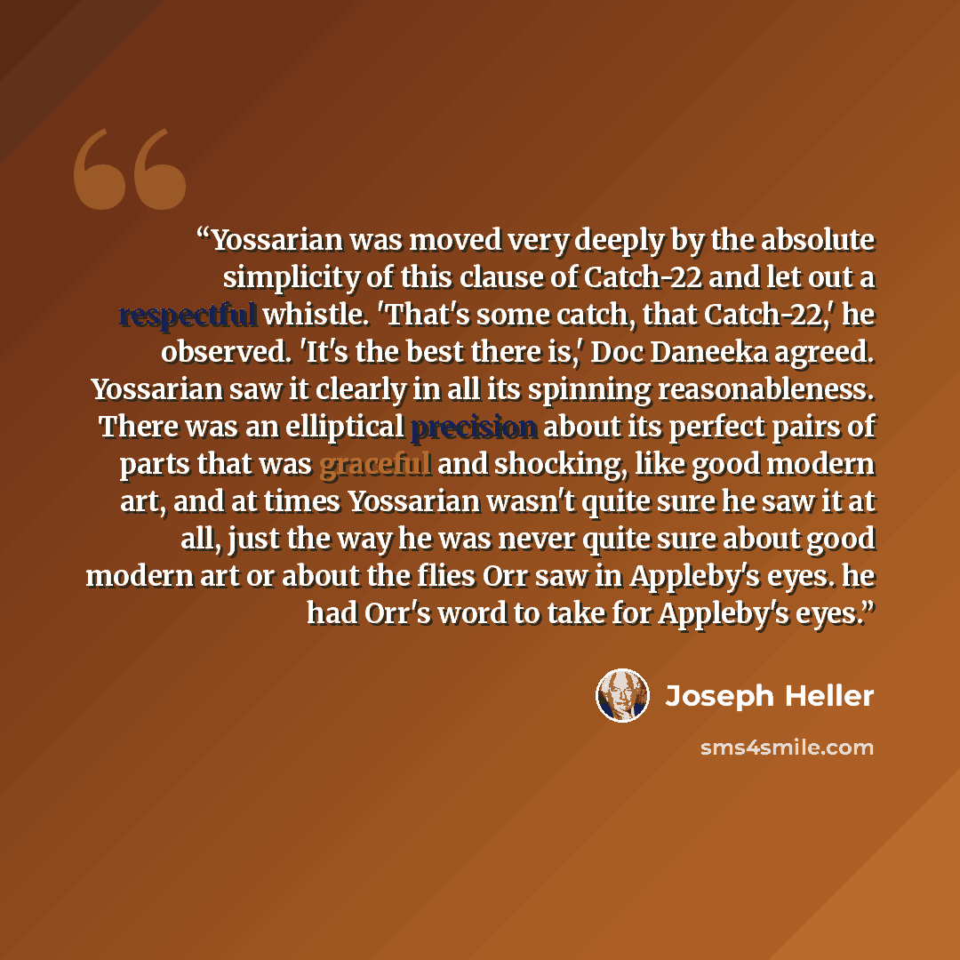 “Yossarian was moved very deeply by the absolute simplicity of this clause of Catch-22 and let out a respectful whistle. 'That's some catch, that Catch-22,' he observed. 'It's the best there is,' Doc Daneeka agreed. Yossarian saw it clearly in all its spinning reasonableness. There was an…” quote by Joseph Heller
