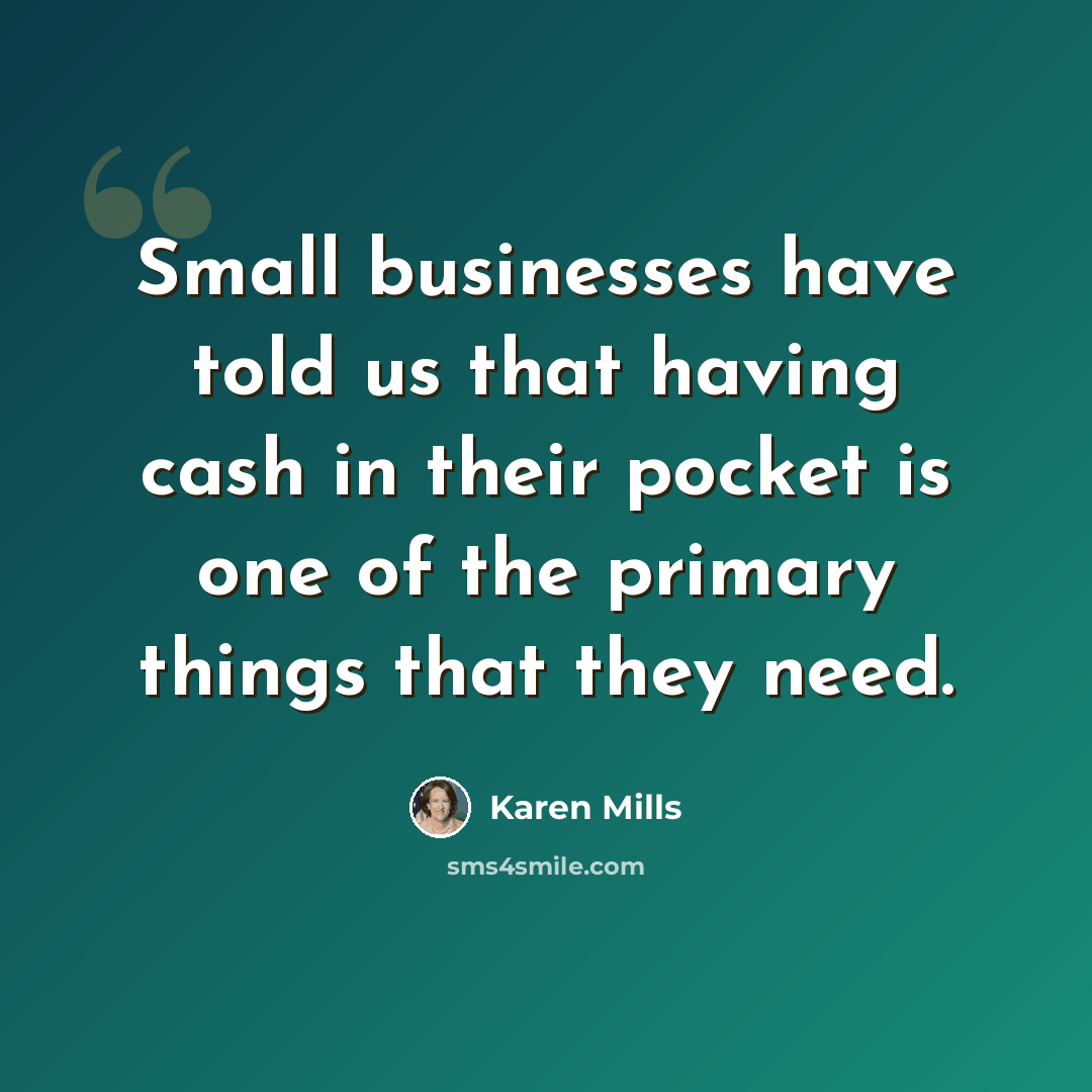 “Small businesses have told us that having cash in their pocket is one of the primary things that they need.” quote by Karen Mills