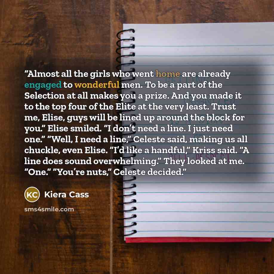 “Almost all the girls who went home are already engaged to wonderful men. To be a part of the Selection at all makes you a prize. And you made it to the top four of the Elite at the very least. Trust me, Elise, guys will be lined up around the block for you.” Elise smiled. “I don’t need a line. I…” quote by Kiera Cass