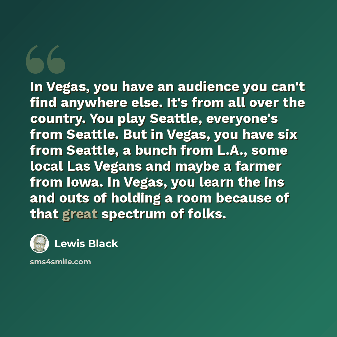 “In Vegas, you have an audience you can't find anywhere else. It's from all over the country. You play Seattle, everyone's from Seattle. But in Vegas, you have six from Seattle, a bunch from L.A., some local Las Vegans and maybe a farmer from Iowa. In Vegas, you learn the ins and outs of holding a…” quote by Lewis Black