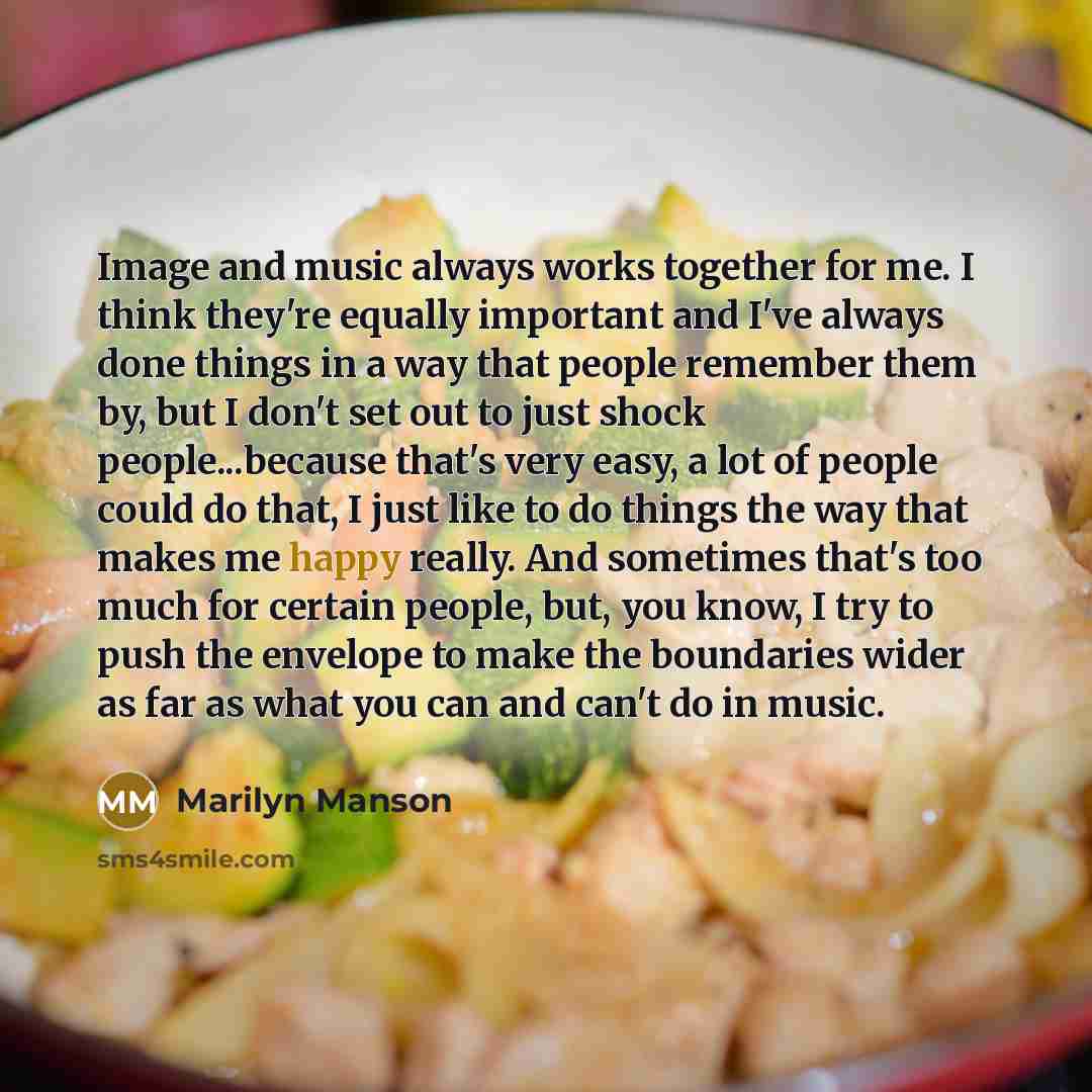 “Image and music always works together for me. I think they're equally important and I've always done things in a way that people remember them by, but I don't set out to just shock people...because that's very easy, a lot of people could do that, I just like to do things the way that makes me…” quote by Marilyn Manson