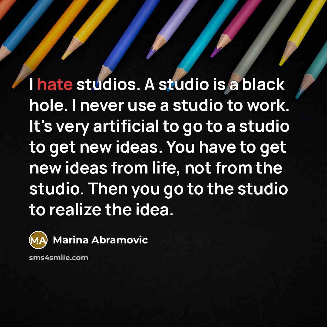 “I hate studios. A studio is a black hole. I never use a studio to work. It's very artificial to go to a studio to get new ideas. You have to get new ideas from life, not from the studio. Then you go to the studio to realize the idea.” quote by Marina Abramovic