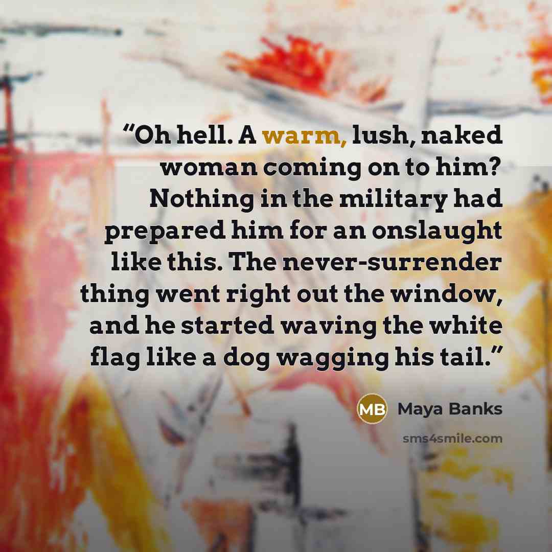 “Oh hell. A warm, lush, naked woman coming on to him? Nothing in the military had prepared him for an onslaught like this. The never-surrender thing went right out the window, and he started waving the white flag like a dog wagging his tail.” quote by Maya Banks