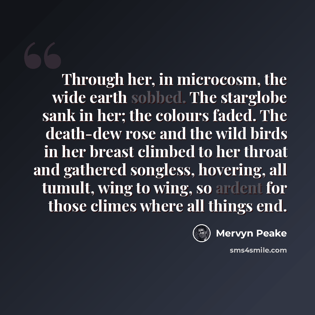 “Through her, in microcosm, the wide earth sobbed. The starglobe sank in her; the colours faded. The death-dew rose and the wild birds in her breast climbed to her throat and gathered songless, hovering, all tumult, wing to wing, so ardent for those climes where all things end.” quote by Mervyn Peake