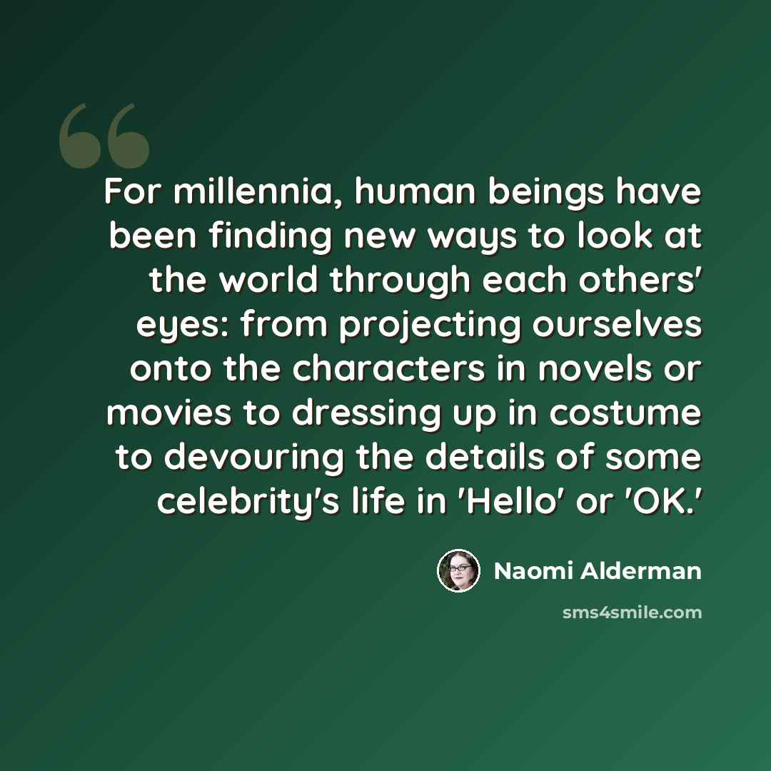 “For millennia, human beings have been finding new ways to look at the world through each others' eyes: from projecting ourselves onto the characters in novels or movies to dressing up in costume to devouring the details of some celebrity's life in 'Hello' or 'OK.'” quote by Naomi Alderman