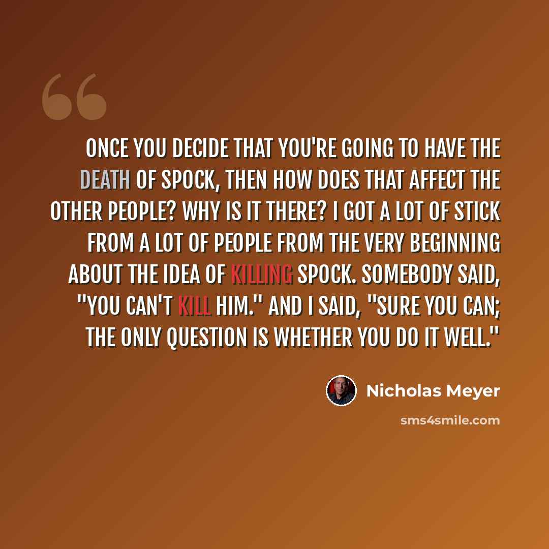 “Once you decide that you're going to have the death of Spock, then how does that affect the other people? Why is it there? I got a lot of stick from a lot of people from the very beginning about the idea of killing Spock. Somebody said, "You can't kill him." And I said, "Sure you can; the only…” quote by Nicholas Meyer