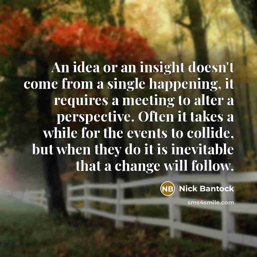 “An idea or an insight doesn't come from a single happening, it requires a meeting to alter a perspective. Often it takes a while for the events to collide, but when they do it is inevitable that a change will follow.” quote by Nick Bantock