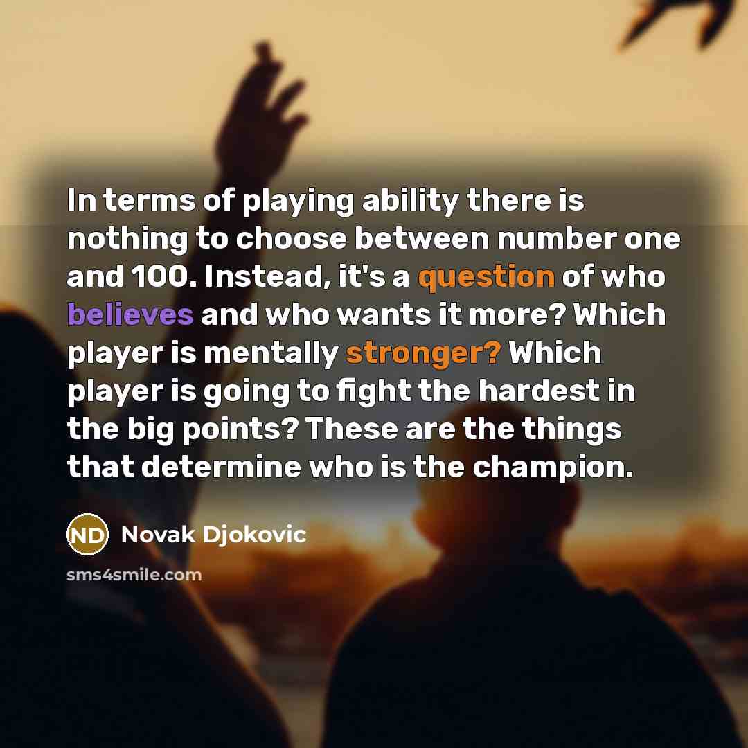 “In terms of playing ability there is nothing to choose between number one and 100. Instead, it's a question of who believes and who wants it more? Which player is mentally stronger? Which player is going to fight the hardest in the big points? These are the things that determine who is the champion.” quote by Novak Djokovic