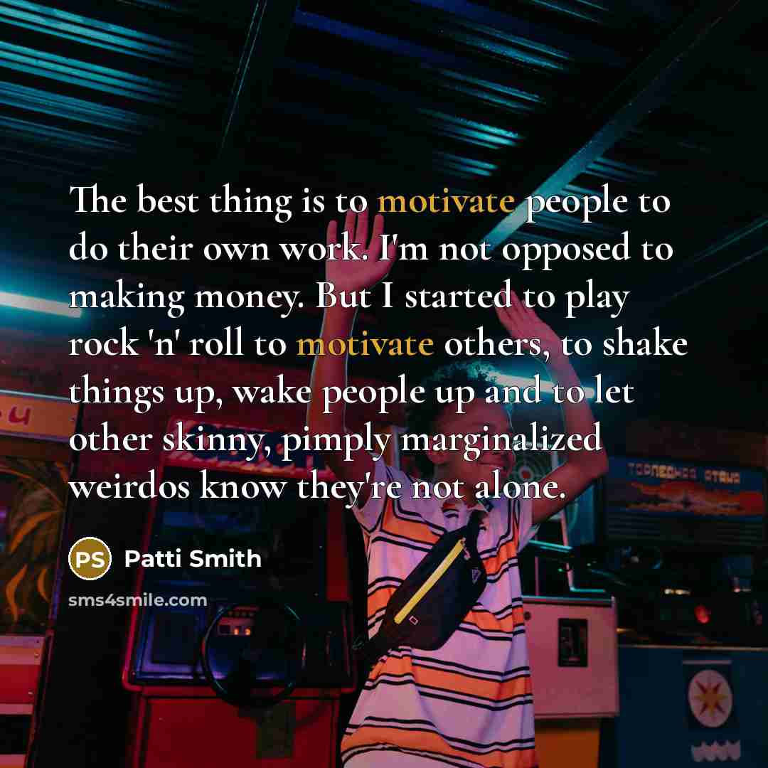 “The best thing is to motivate people to do their own work. I'm not opposed to making money. But I started to play rock 'n' roll to motivate others, to shake things up, wake people up and to let other skinny, pimply marginalized weirdos know they're not alone.” quote by Patti Smith