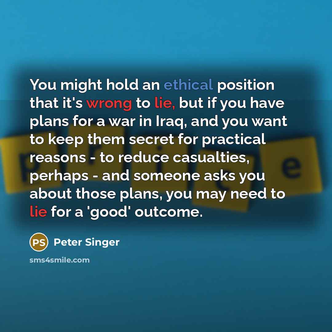 “You might hold an ethical position that it's wrong to lie, but if you have plans for a war in Iraq, and you want to keep them secret for practical reasons - to reduce casualties, perhaps - and someone asks you about those plans, you may need to lie for a 'good' outcome.” quote by Peter Singer