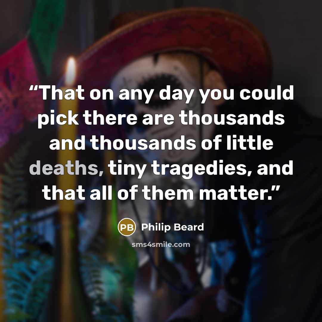 “That on any day you could pick there are thousands and thousands of little deaths, tiny tragedies, and that all of them matter.” quote by Philip Beard