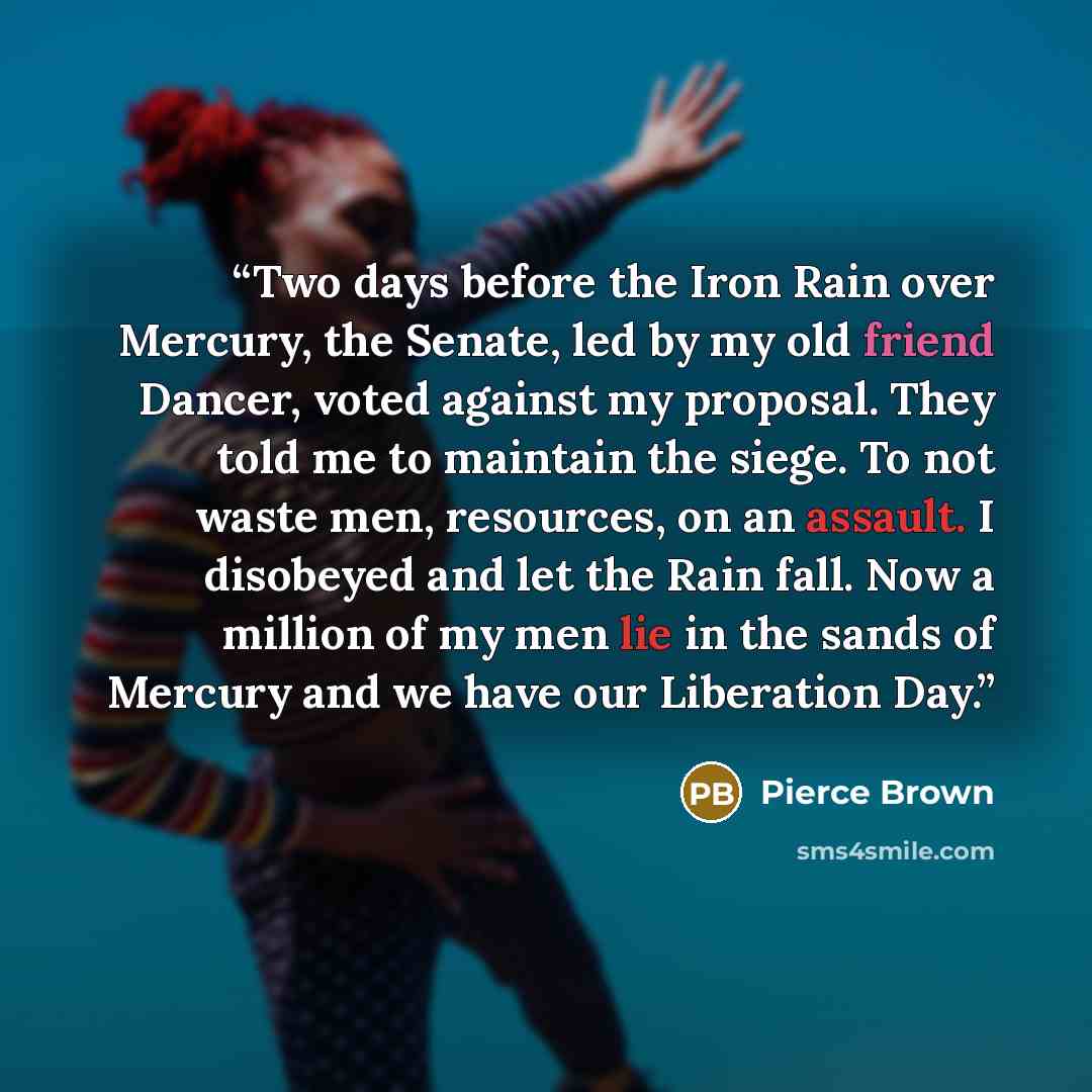“Two days before the Iron Rain over Mercury, the Senate, led by my old friend Dancer, voted against my proposal. They told me to maintain the siege. To not waste men, resources, on an assault. I disobeyed and let the Rain fall. Now a million of my men lie in the sands of Mercury and we have our…” quote by Pierce Brown
