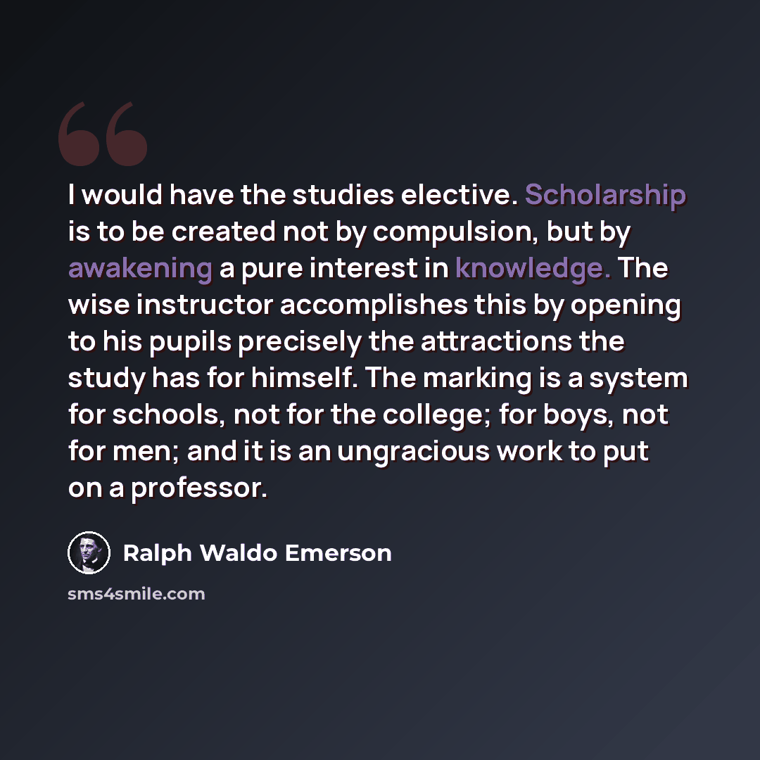 “I would have the studies elective. Scholarship is to be created not by compulsion, but by awakening a pure interest in knowledge. The wise instructor accomplishes this by opening to his pupils precisely the attractions the study has for himself. The marking is a system for schools, not for the…” quote by Ralph Waldo Emerson