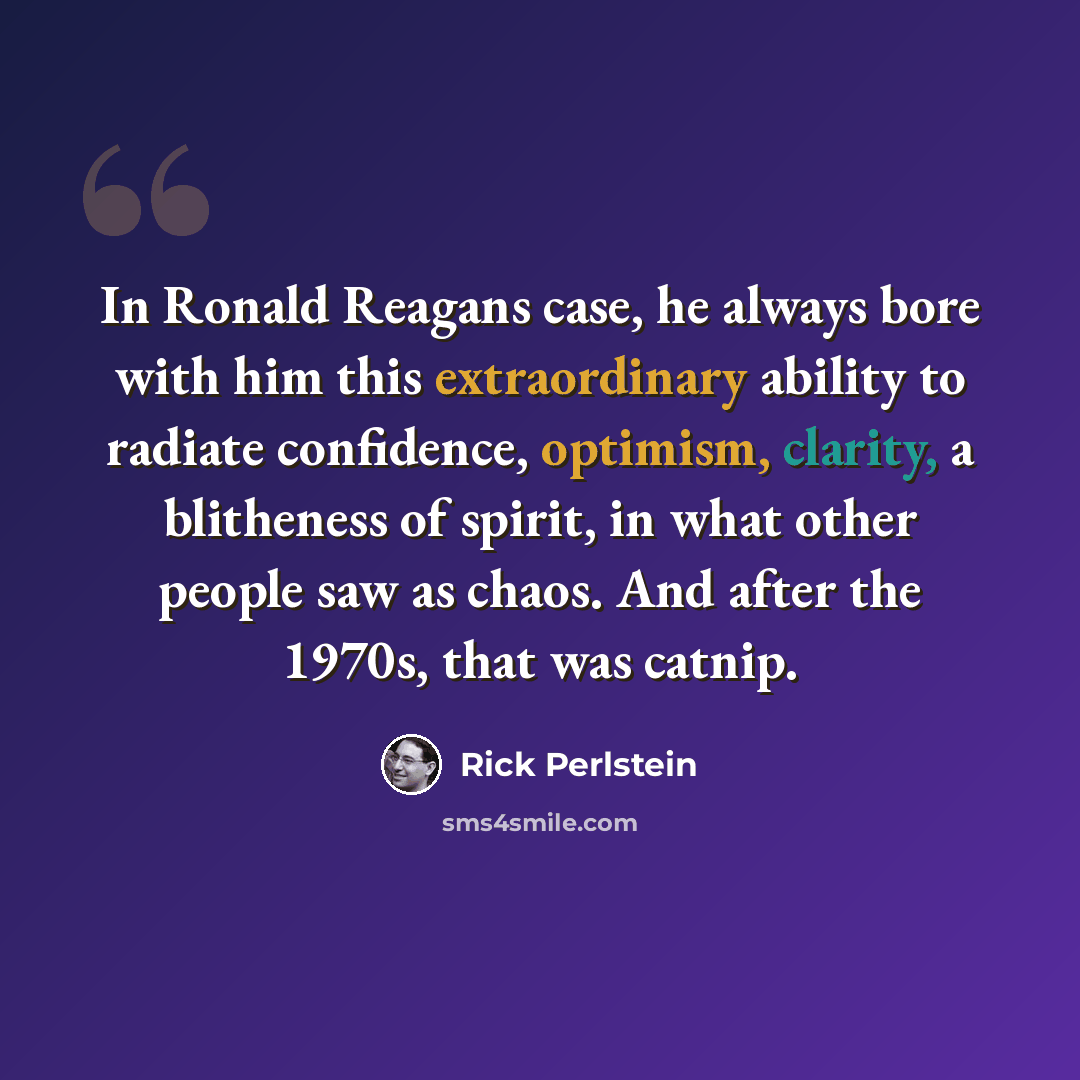 “In Ronald Reagans case, he always bore with him this extraordinary ability to radiate confidence, optimism, clarity, a blitheness of spirit, in what other people saw as chaos. And after the 1970s, that was catnip.” quote by Rick Perlstein