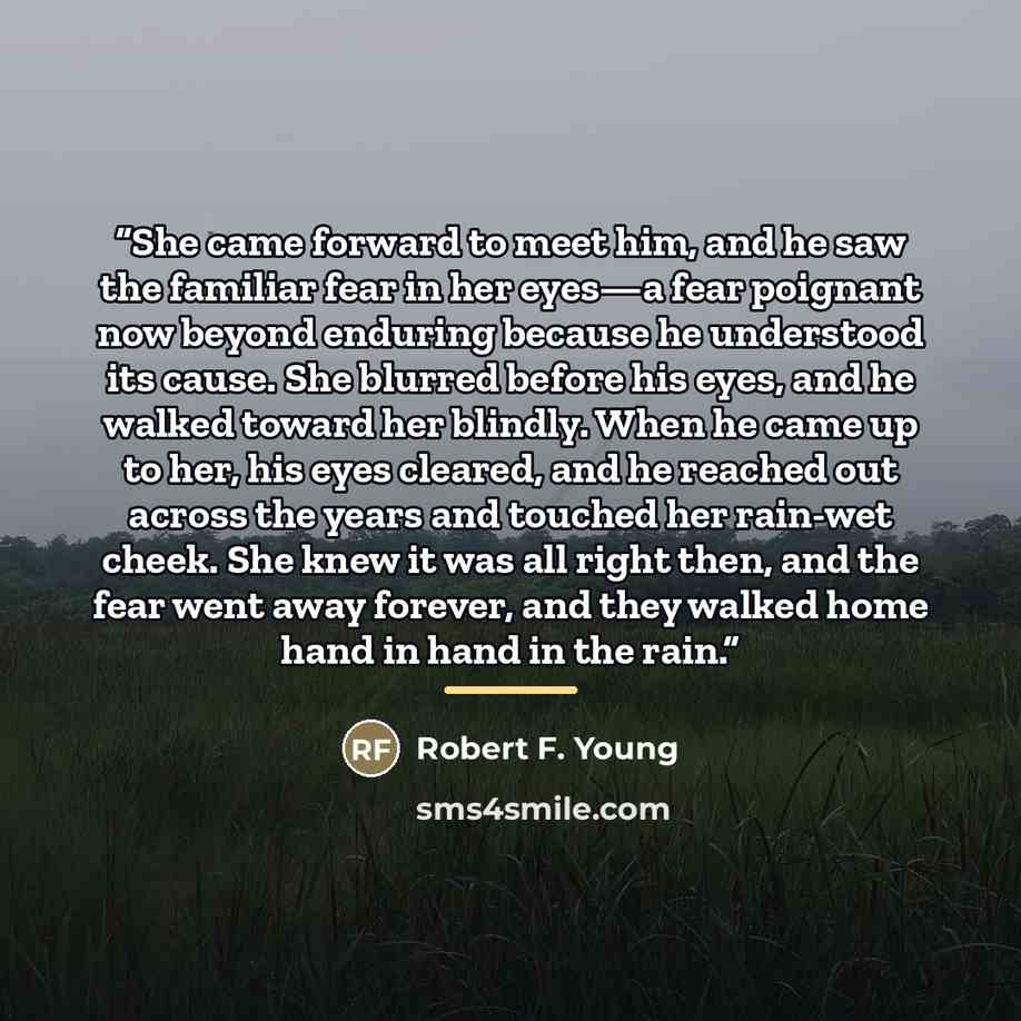“She came forward to meet him, and he saw the familiar fear in her eyes—a fear poignant now beyond enduring because he understood its cause. She blurred before his eyes, and he walked toward her blindly. When he came up to her, his eyes cleared, and he reached out across the years and touched her…” quote by Robert F. Young