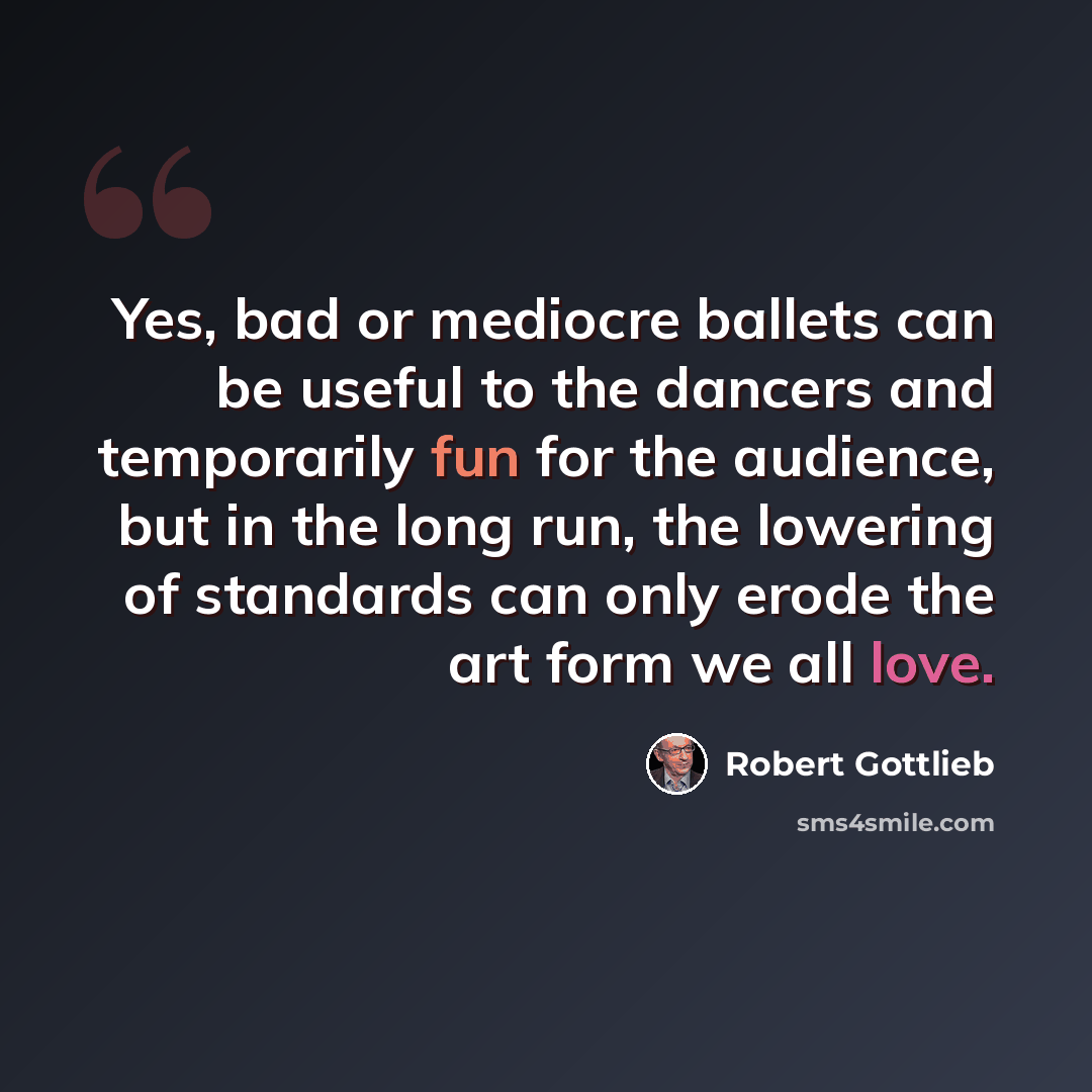 “Yes, bad or mediocre ballets can be useful to the dancers and temporarily fun for the audience, but in the long run, the lowering of standards can only erode the art form we all love.” quote by Robert Gottlieb