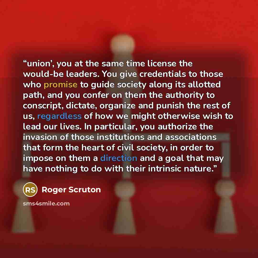 “union’, you at the same time license the would-be leaders. You give credentials to those who promise to guide society along its allotted path, and you confer on them the authority to conscript, dictate, organize and punish the rest of us, regardless of how we might otherwise wish to lead our…” quote by Roger Scruton