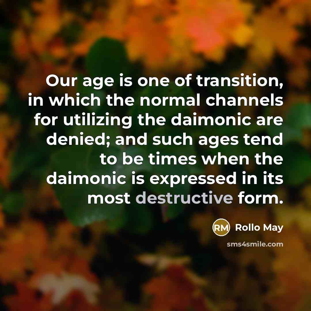 “Our age is one of transition, in which the normal channels for utilizing the daimonic are denied; and such ages tend to be times when the daimonic is expressed in its most destructive form.” quote by Rollo May