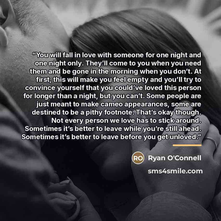 “You will fall in love with someone for one night and one night only. They’ll come to you when you need them and be gone in the morning when you don’t. At first, this will make you feel empty and you’ll try to convince yourself that you could’ve loved this person for longer than a night, but you…” quote by Ryan O'Connell