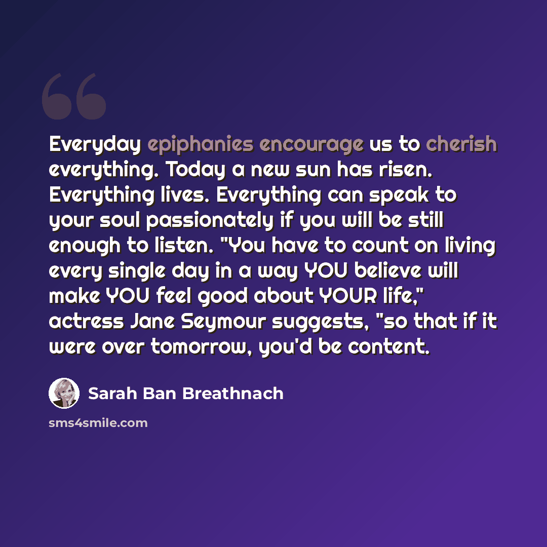 “Everyday epiphanies encourage us to cherish everything. Today a new sun has risen. Everything lives. Everything can speak to your soul passionately if you will be still enough to listen. "You have to count on living every single day in a way YOU believe will make YOU feel good about YOUR life,"…” quote by Sarah Ban Breathnach