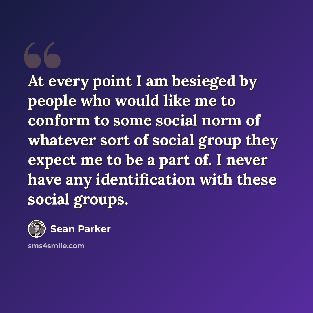 “At every point I am besieged by people who would like me to conform to some social norm of whatever sort of social group they expect me to be a part of. I never have any identification with these social groups.” quote by Sean Parker