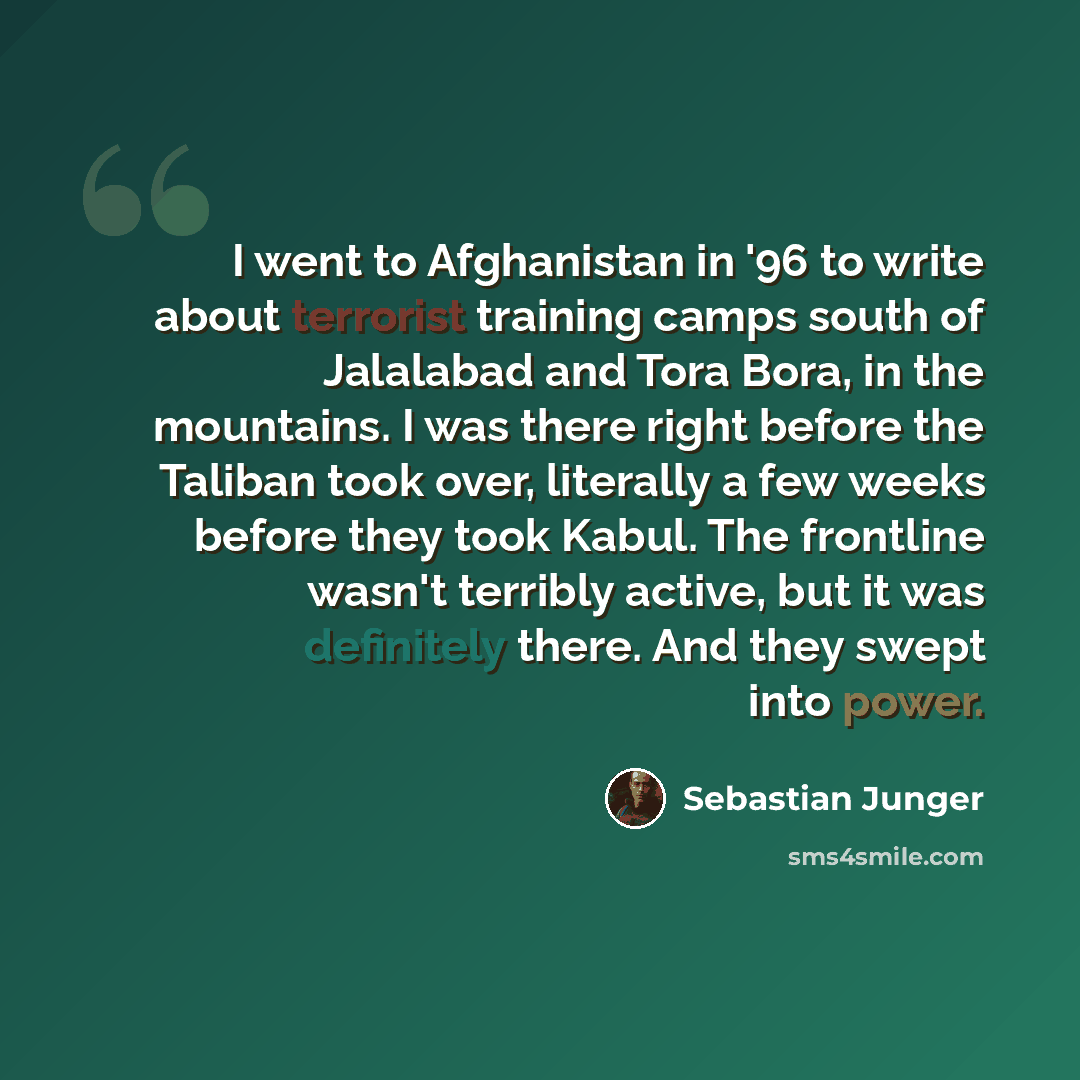 “I went to Afghanistan in '96 to write about terrorist training camps south of Jalalabad and Tora Bora, in the mountains. I was there right before the Taliban took over, literally a few weeks before they took Kabul. The frontline wasn't terribly active, but it was definitely there. And they swept…” quote by Sebastian Junger