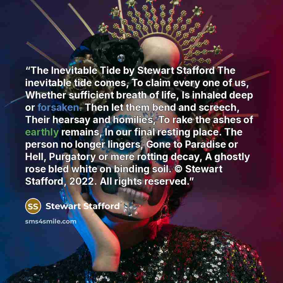 “The Inevitable Tide by Stewart Stafford The inevitable tide comes, To claim every one of us, Whether sufficient breath of life, Is inhaled deep or forsaken. Then let them bend and screech, Their hearsay and homilies, To rake the ashes of earthly remains, In our final resting place. The person no…” quote by Stewart Stafford