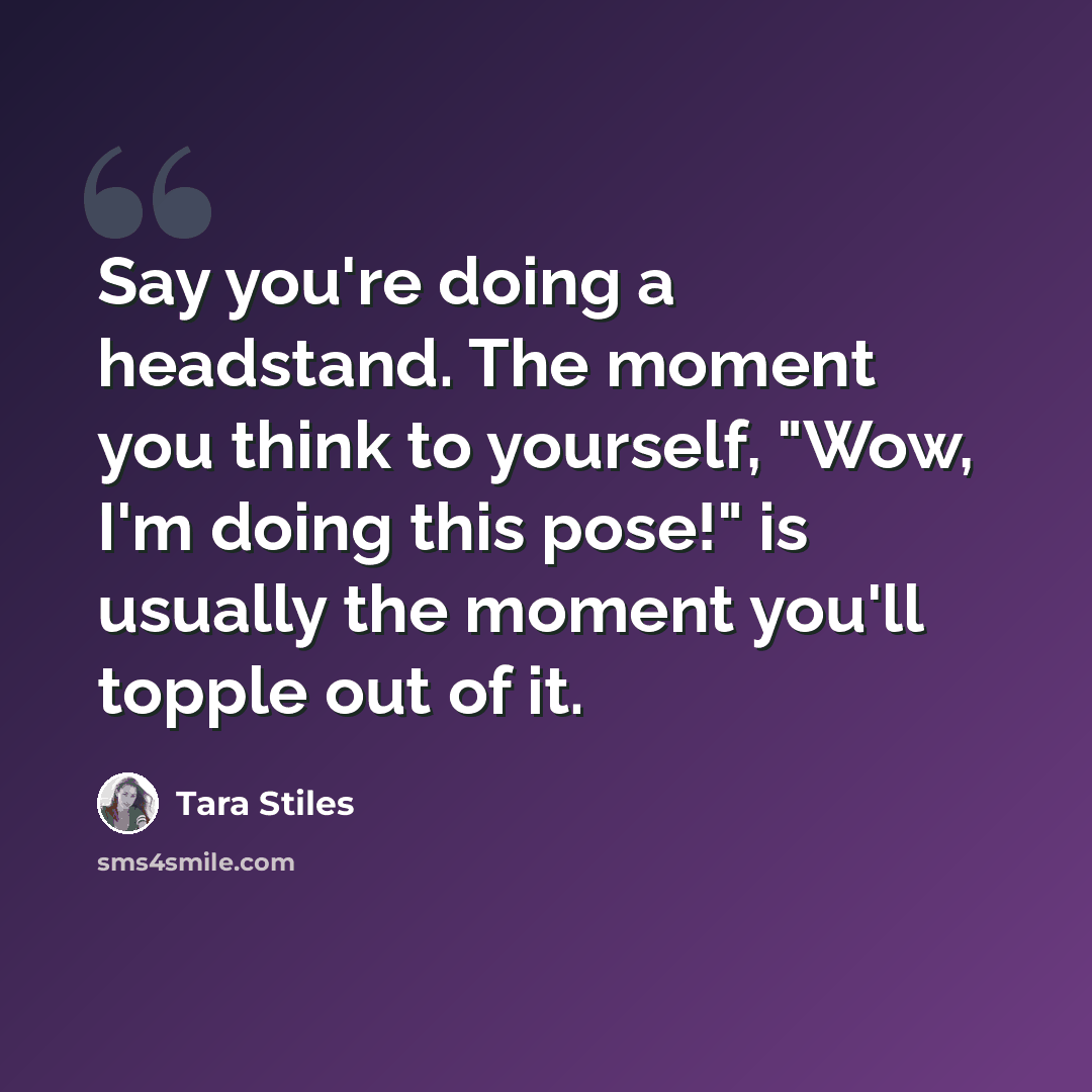 “Say you're doing a headstand. The moment you think to yourself, "Wow, I'm doing this pose!" is usually the moment you'll topple out of it.” quote by Tara Stiles