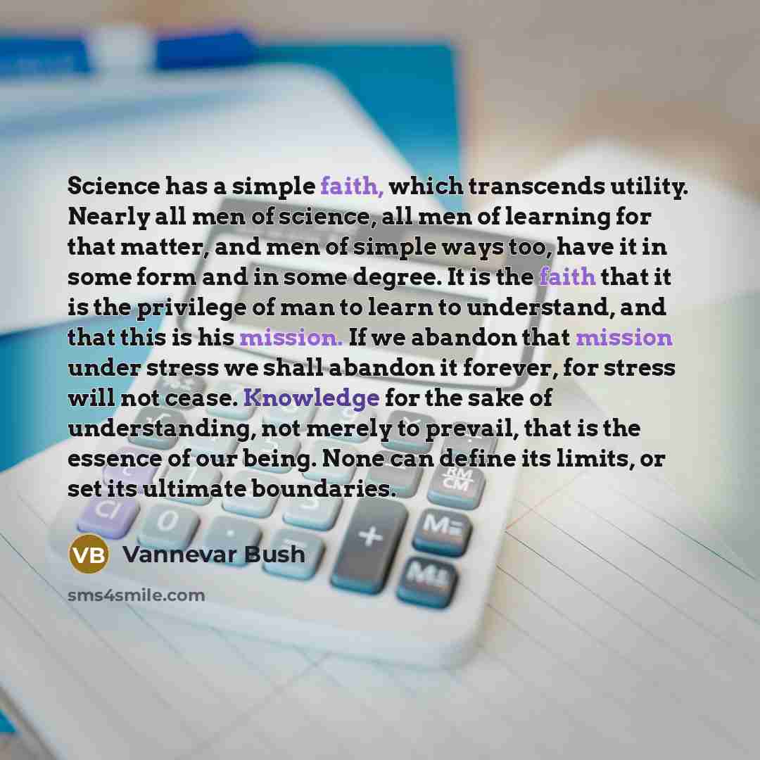 “Science has a simple faith, which transcends utility. Nearly all men of science, all men of learning for that matter, and men of simple ways too, have it in some form and in some degree. It is the faith that it is the privilege of man to learn to understand, and that this is his mission. If we…” quote by Vannevar Bush