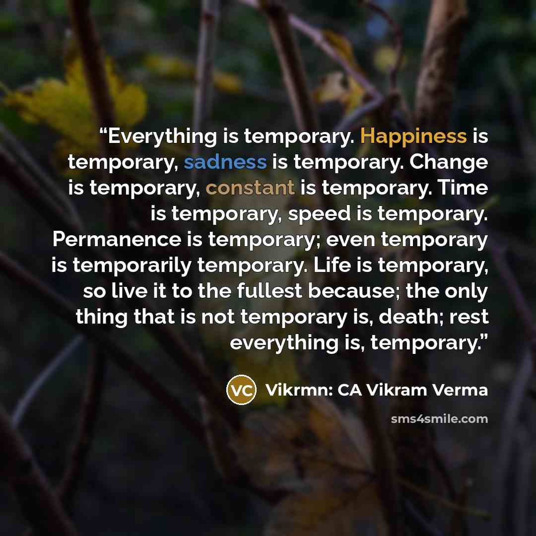 “Everything is temporary. Happiness is temporary, sadness is temporary. Change is temporary, constant is temporary. Time is temporary, speed is temporary. Permanence is temporary; even temporary is temporarily temporary. Life is temporary, so live it to the fullest because; the only thing that is…” quote by Vikrmn: CA Vikram Verma