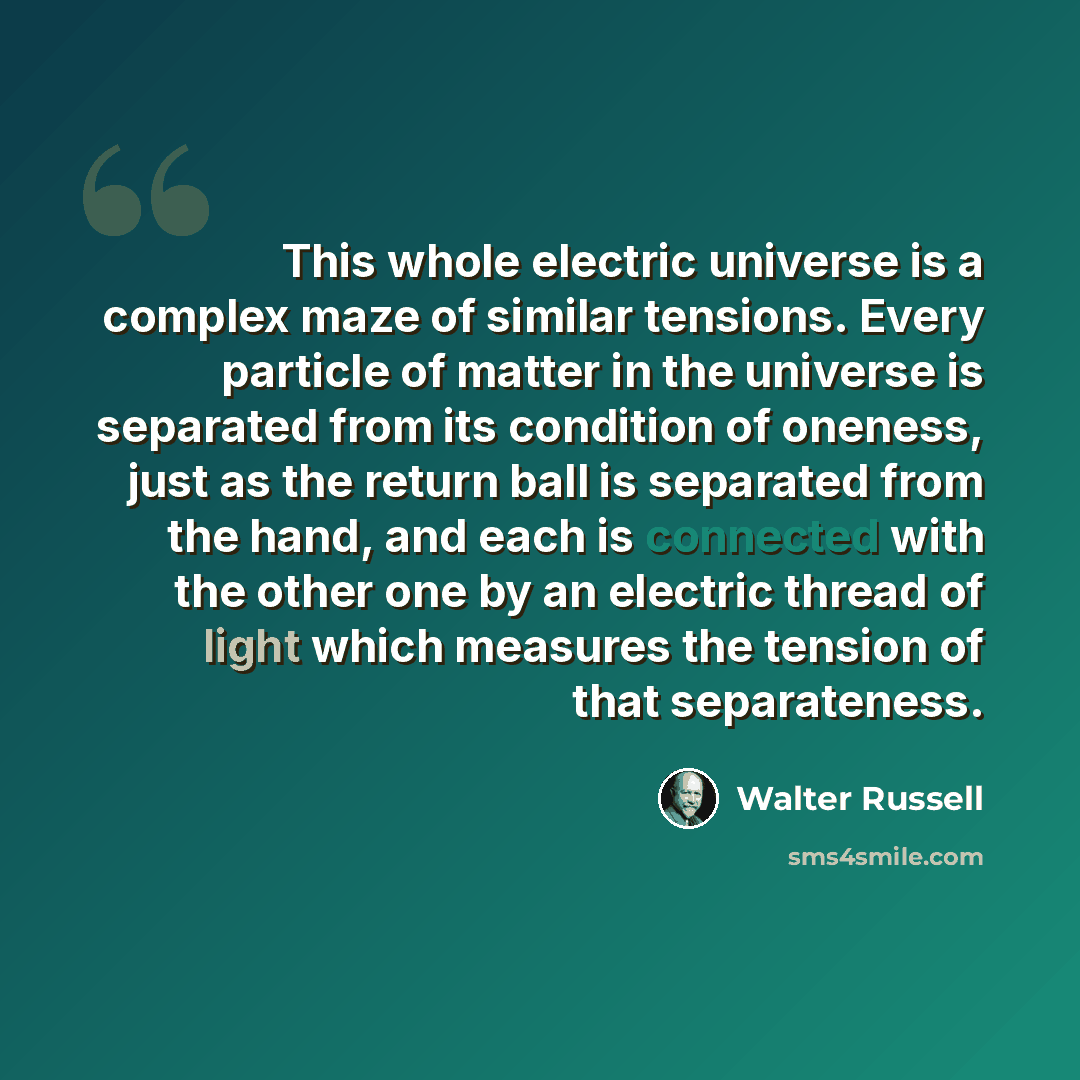 “This whole electric universe is a complex maze of similar tensions. Every particle of matter in the universe is separated from its condition of oneness, just as the return ball is separated from the hand, and each is connected with the other one by an electric thread of light which measures the…” quote by Walter Russell