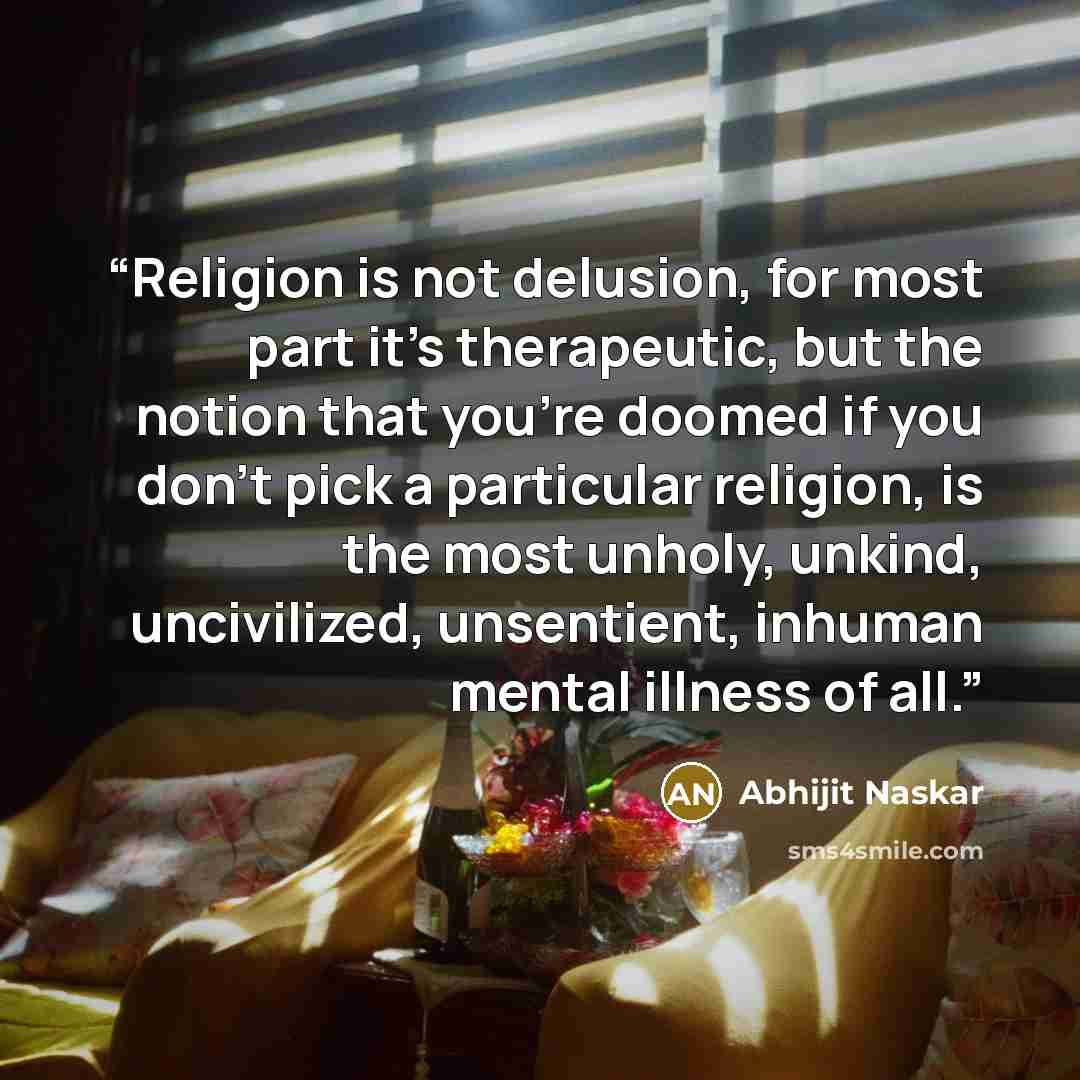 “Religion is not delusion, for most part it's therapeutic, but the notion that you're doomed if you don't pick a particular religion, is the most unholy, unkind, uncivilized, unsentient, inhuman mental illness of all.” quote by Abhijit Naskar