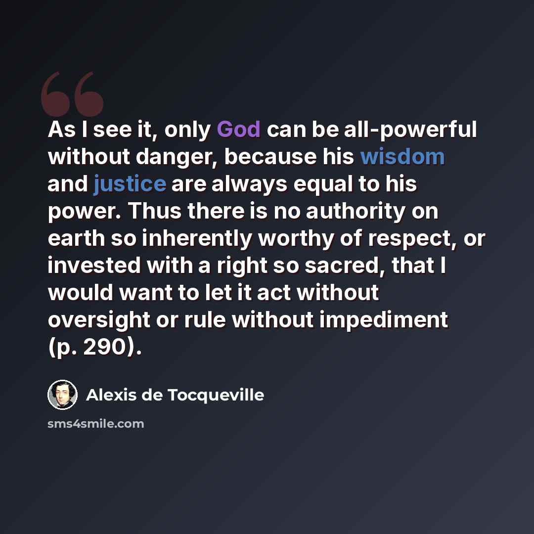 “As I see it, only God can be all-powerful without danger, because his wisdom and justice are always equal to his power. Thus there is no authority on earth so inherently worthy of respect, or invested with a right so sacred, that I would want to let it act without oversight or rule without…” quote by Alexis de Tocqueville