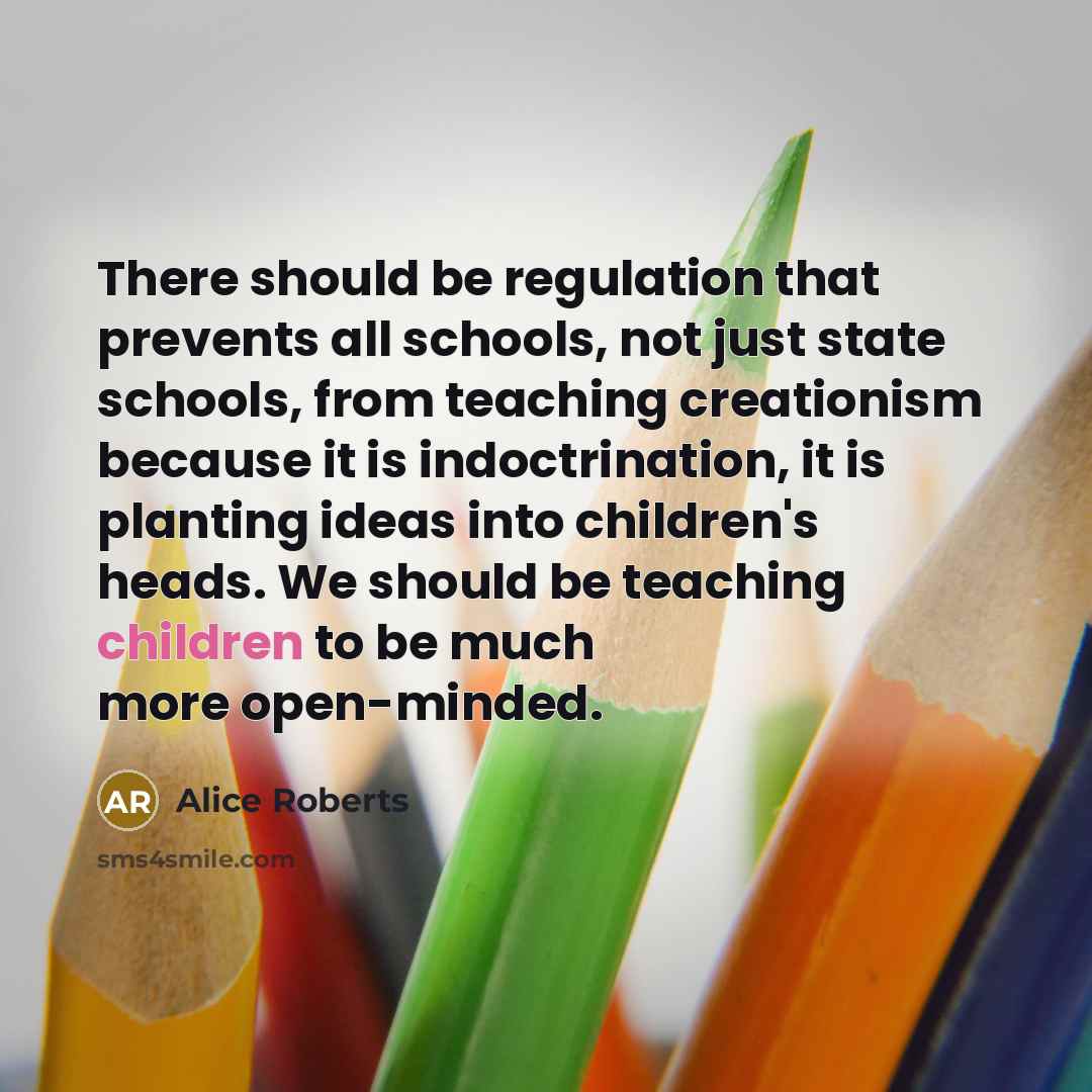 “There should be regulation that prevents all schools, not just state schools, from teaching creationism because it is indoctrination, it is planting ideas into children's heads. We should be teaching children to be much more open-minded.” quote by Alice Roberts