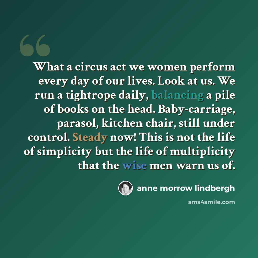 “What a circus act we women perform every day of our lives. Look at us. We run a tightrope daily, balancing a pile of books on the head. Baby-carriage, parasol, kitchen chair, still under control. Steady now! This is not the life of simplicity but the life of multiplicity that the wise men warn us…” quote by Anne Morrow Lindbergh