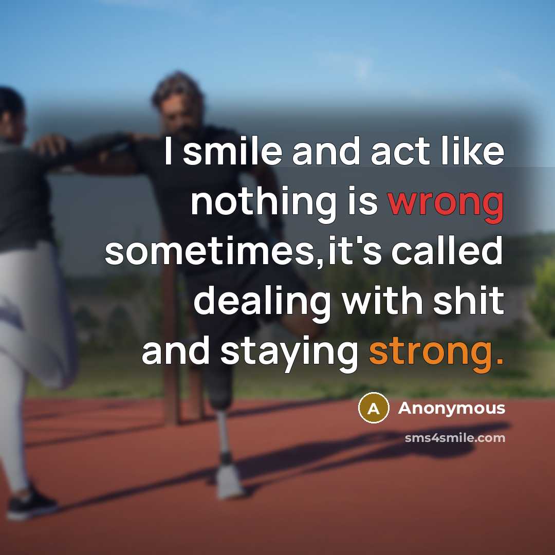 “I smile and act like nothing is wrong sometimes,it's called dealing with shit and staying strong.” quote by Anonymous