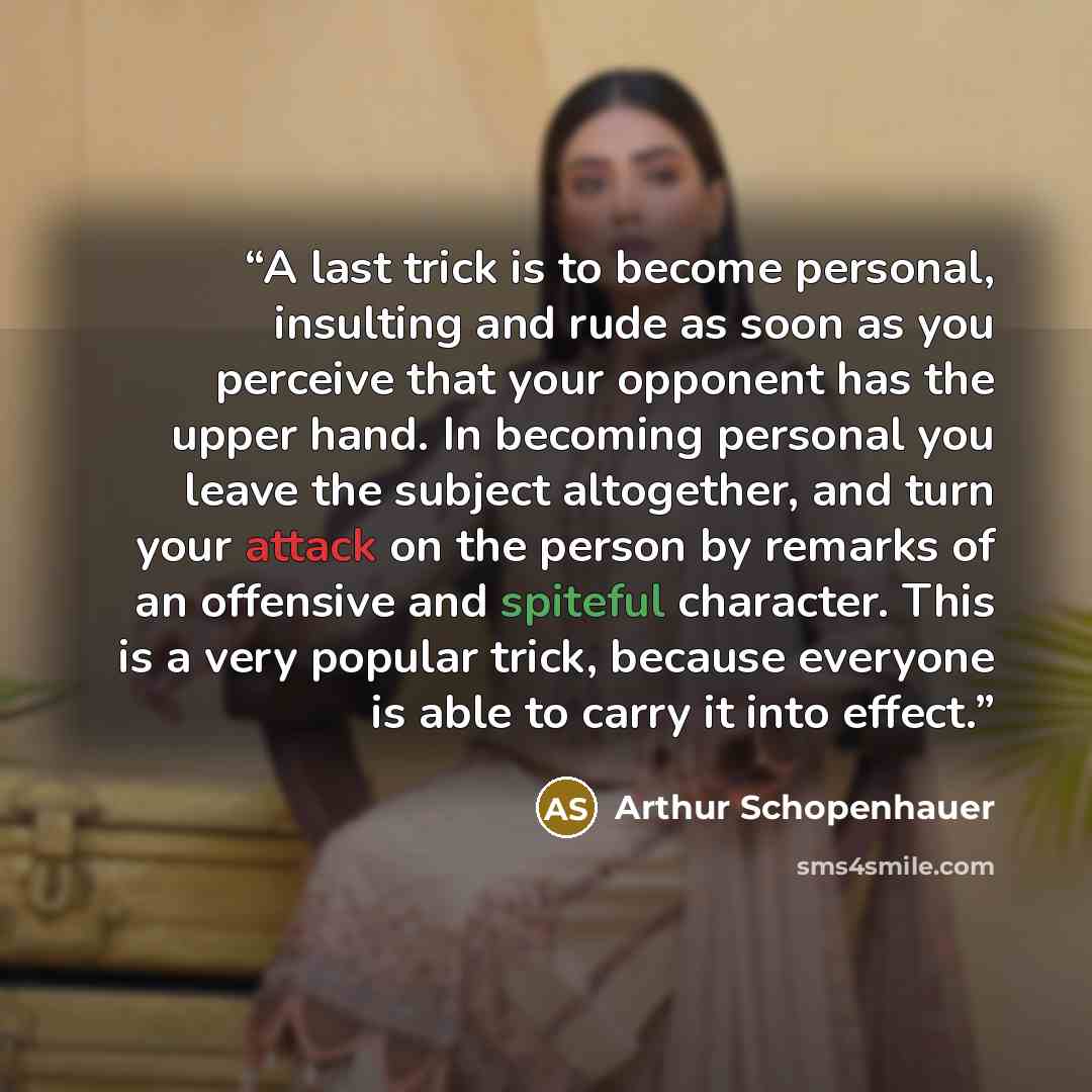 “A last trick is to become personal, insulting and rude as soon as you perceive that your opponent has the upper hand. In becoming personal you leave the subject altogether, and turn your attack on the person by remarks of an offensive and spiteful character. This is a very popular trick, because…” quote by Arthur Schopenhauer