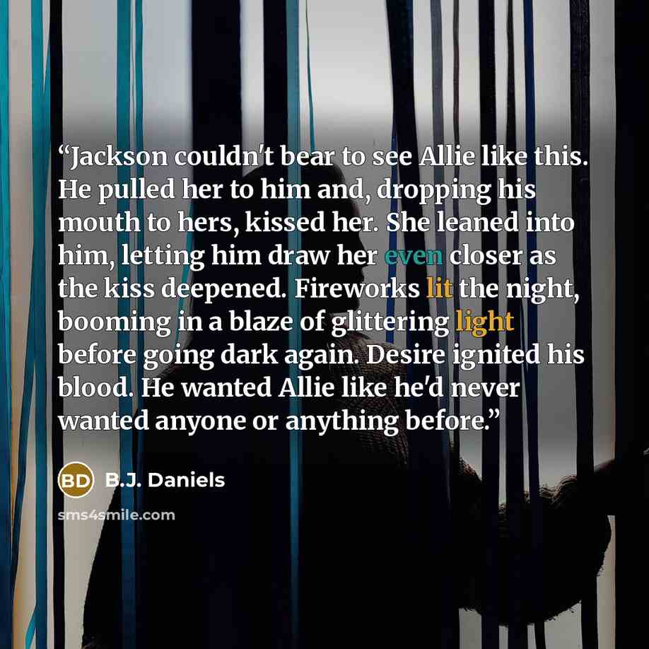 “Jackson couldn't bear to see Allie like this. He pulled her to him and, dropping his mouth to hers, kissed her. She leaned into him, letting him draw her even closer as the kiss deepened. Fireworks lit the night, booming in a blaze of glittering light before going dark again. Desire ignited his…” quote by B.J. Daniels
