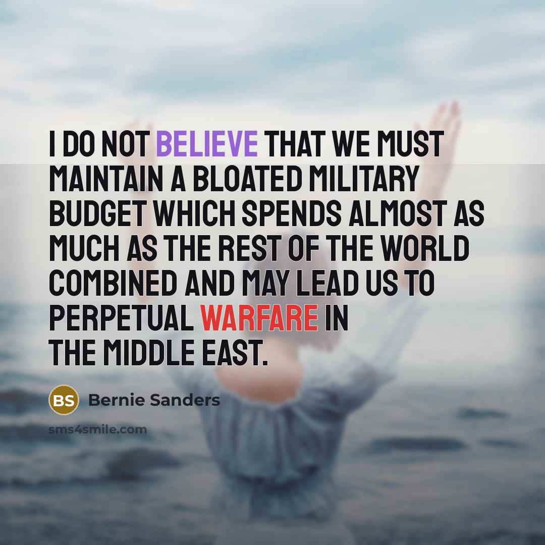 “I do not believe that we must maintain a bloated military budget which spends almost as much as the rest of the world combined and may lead us to perpetual warfare in the Middle East.” quote by Bernie Sanders