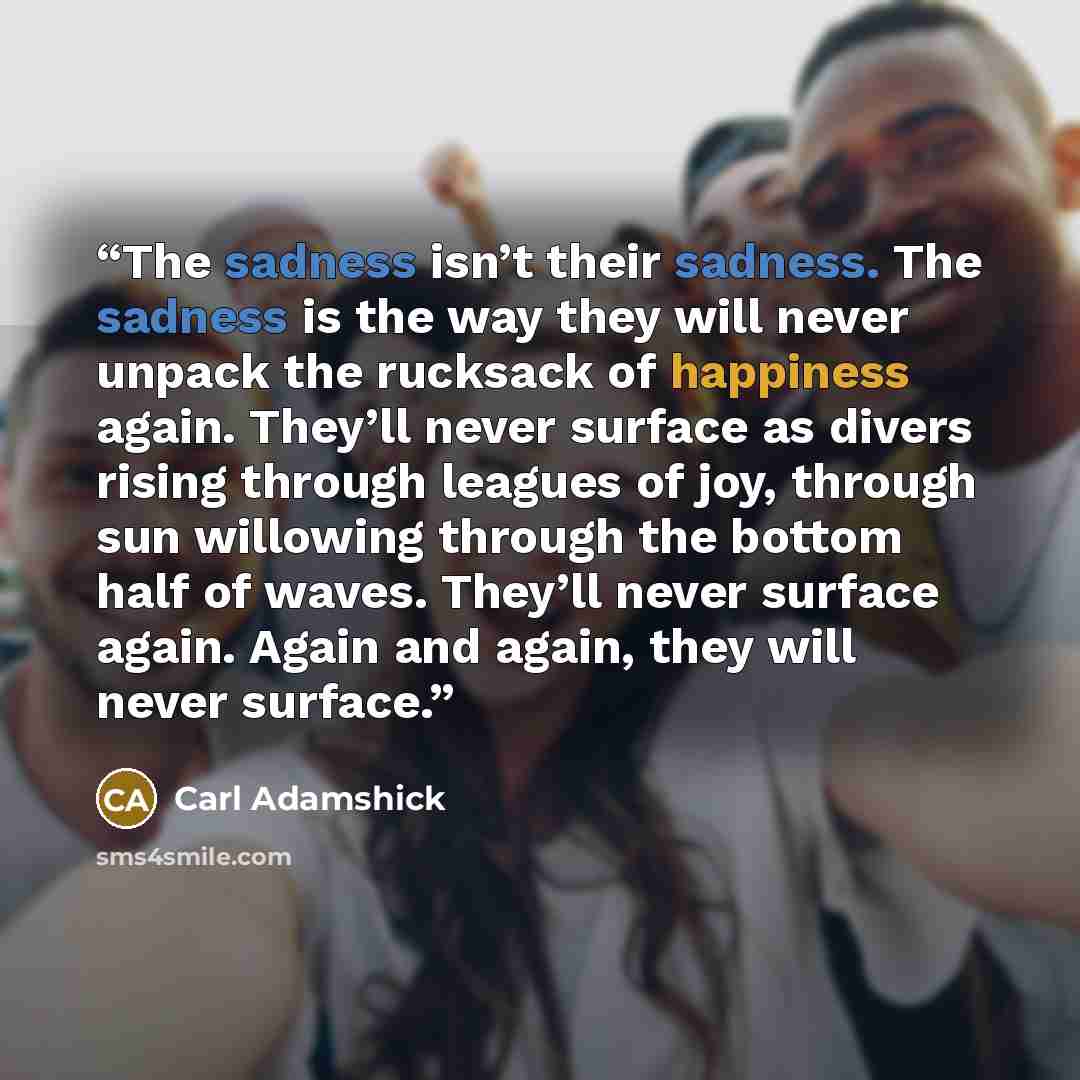 “The sadness isn’t their sadness. The sadness is the way they will never unpack the rucksack of happiness again. They’ll never surface as divers rising through leagues of joy, through sun willowing through the bottom half of waves. They’ll never surface again. Again and again, they will never…” quote by Carl Adamshick