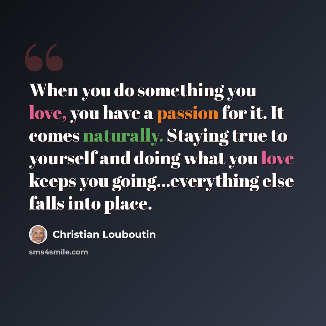 “When you do something you love, you have a passion for it. It comes naturally. Staying true to yourself and doing what you love keeps you going...everything else falls into place.” quote by Christian Louboutin