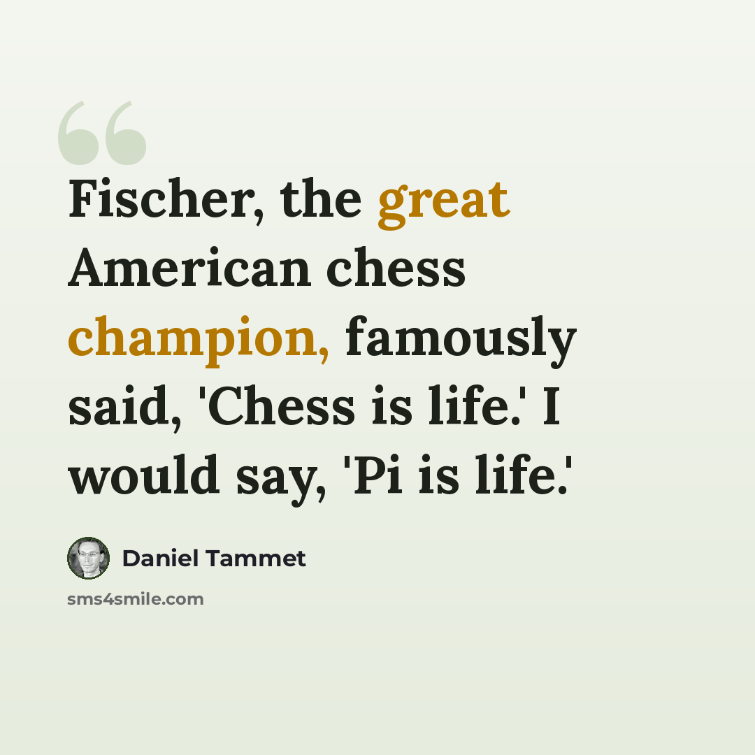 “Fischer, the great American chess champion, famously said, 'Chess is life.' I would say, 'Pi is life.'” quote by Daniel Tammet